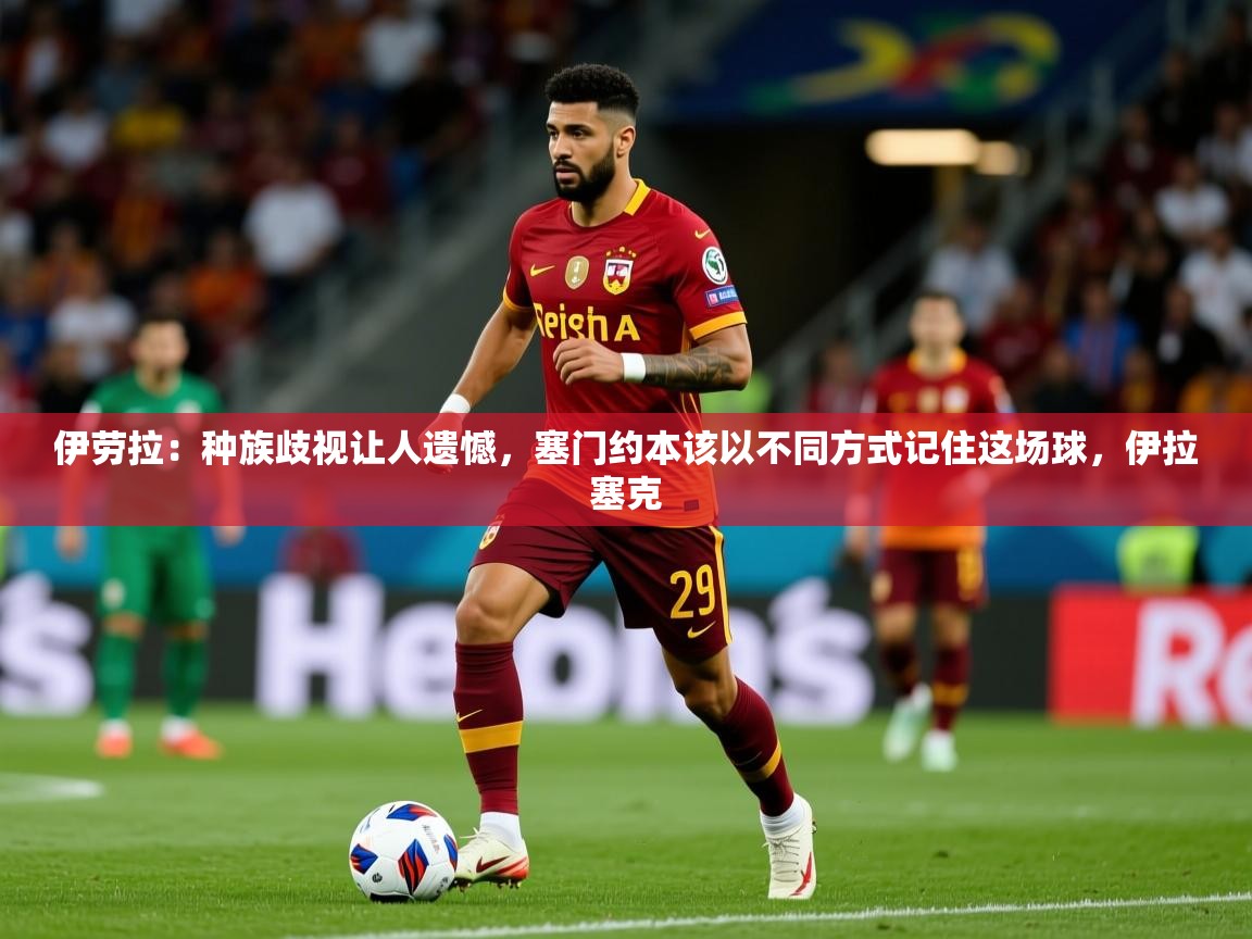2025火狐体育在线伊劳拉:种族歧视让人遗憾,塞门约本该以不同方式记住这场球,伊拉塞克 第1张