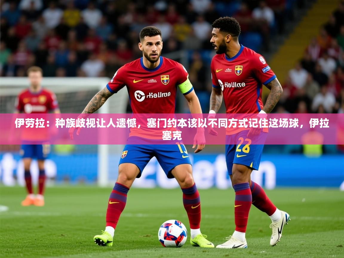 2025火狐体育在线伊劳拉:种族歧视让人遗憾,塞门约本该以不同方式记住这场球,伊拉塞克 第2张